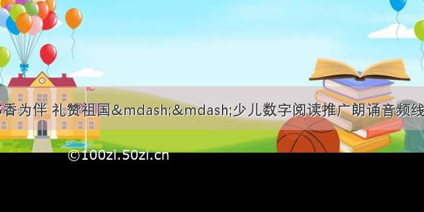 获奖音频欣赏|“书香为伴 礼赞祖国——少儿数字阅读推广朗诵音频线上征集活动”优秀