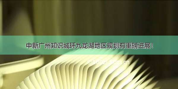 中新广州知识城环九龙湖地区规划有重磅进展！