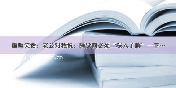 幽默笑话：老公对我说：睡觉前必须“深入了解”一下…