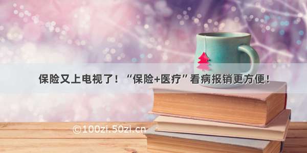 保险又上电视了！“保险+医疗”看病报销更方便！