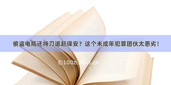 偷盗电瓶还持刀追赶保安？这个未成年犯罪团伙太恶劣！