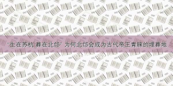 “生在苏杭 葬在北邙” 为何北邙会成为古代帝王青睐的埋葬地