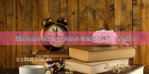 国粹金鱼中的10大名贵品种 你玩过几样？（大苏打）