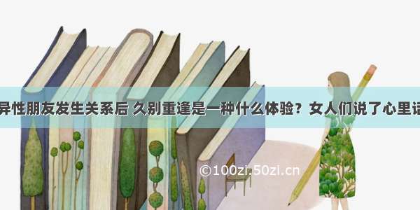 异性朋友发生关系后 久别重逢是一种什么体验？女人们说了心里话