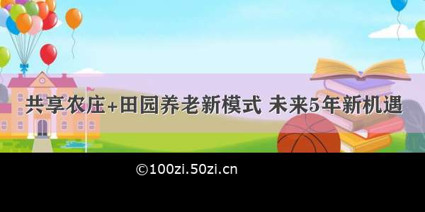 共享农庄+田园养老新模式 未来5年新机遇