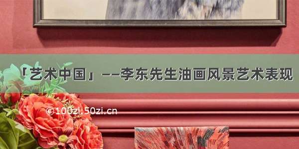 「艺术中国」——李东先生油画风景艺术表现