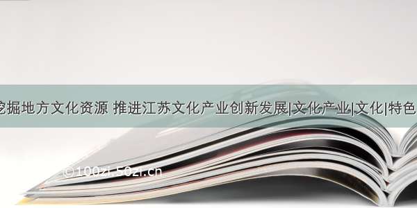 挖掘地方文化资源 推进江苏文化产业创新发展|文化产业|文化|特色.5