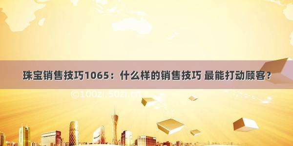 珠宝销售技巧1065：什么样的销售技巧 最能打动顾客？