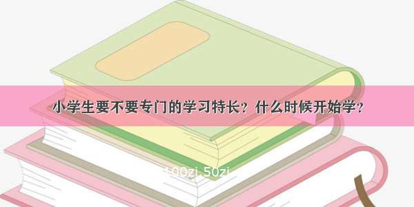 小学生要不要专门的学习特长？什么时候开始学？