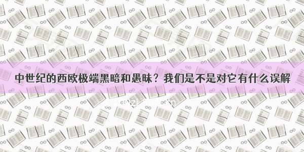 中世纪的西欧极端黑暗和愚昧？我们是不是对它有什么误解