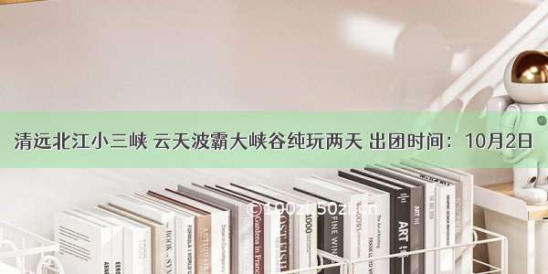 清远北江小三峡 云天波霸大峡谷纯玩两天 出团时间：10月2日