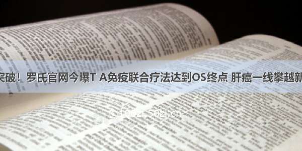 肝癌突破！罗氏官网今曝T A免疫联合疗法达到OS终点 肝癌一线攀越新高度！