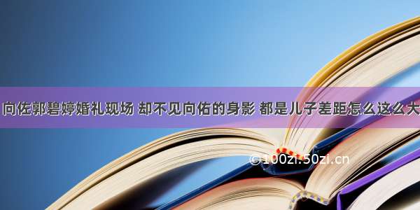 向佐郭碧婷婚礼现场 却不见向佑的身影 都是儿子差距怎么这么大