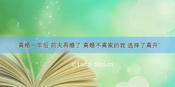 “离婚一年后 前夫再婚了 离婚不离家的我 选择了离开”