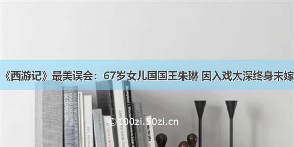 《西游记》最美误会：67岁女儿国国王朱琳 因入戏太深终身未嫁？