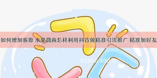 水果微商如何增加客源 水果微商怎样利用抖音做精准引流推广 精准加好友揭秘技巧