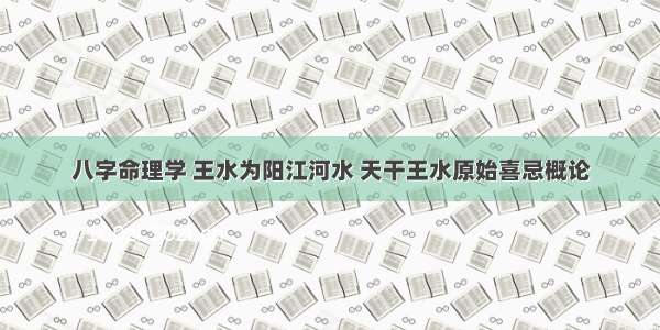 八字命理学 王水为阳江河水 天干王水原始喜忌概论