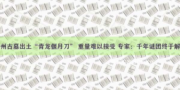 贵州古墓出土“青龙偃月刀” 重量难以接受 专家：千年谜团终于解开