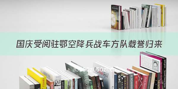 国庆受阅驻鄂空降兵战车方队载誉归来