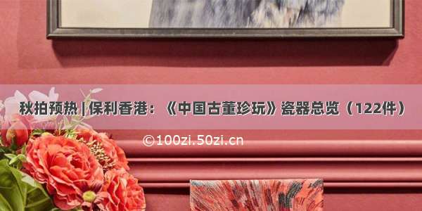 秋拍预热 | 保利香港：《中国古董珍玩》瓷器总览（122件）