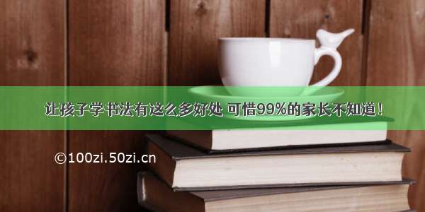 让孩子学书法有这么多好处 可惜99%的家长不知道！