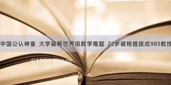中国公认神童  大学破解世界级数学难题  22岁破格提拔成985教授
