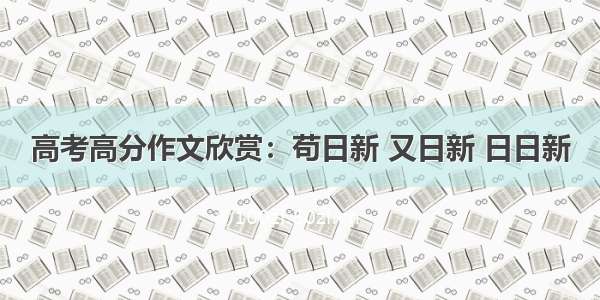 高考高分作文欣赏：苟日新 又日新 日日新