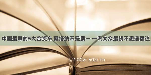 中国最早的5大合资车 桑塔纳不是第一 一汽大众最初不想造捷达