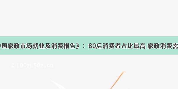 58同城《中国家政市场就业及消费报告》：80后消费者占比最高 家政消费需求显著提升