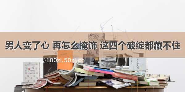 男人变了心 再怎么掩饰 这四个破绽都藏不住