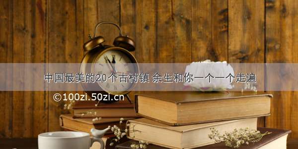 中国最美的20个古村镇 余生和你一个一个走遍