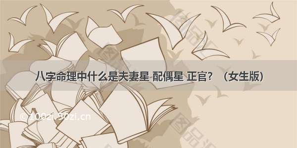 八字命理中什么是夫妻星 配偶星 正官？（女生版）