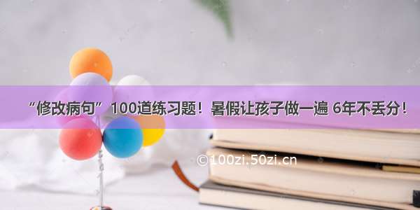 “修改病句”100道练习题！暑假让孩子做一遍 6年不丢分！