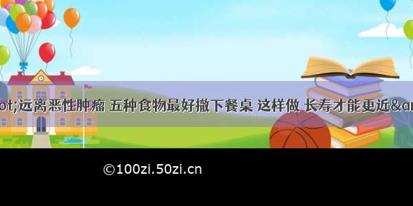 &amp;quot;远离恶性肿瘤 五种食物最好撤下餐桌 这样做 长寿才能更近&amp;quot;