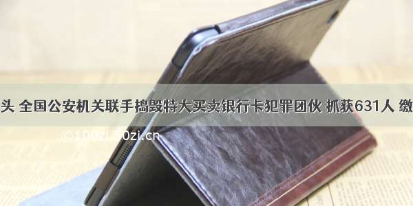 崇左警方源头 全国公安机关联手捣毁特大买卖银行卡犯罪团伙 抓获631人 缴获11220张