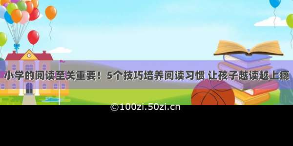 小学的阅读至关重要！5个技巧培养阅读习惯 让孩子越读越上瘾