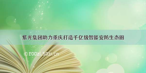 紫光集团助力重庆打造千亿级智能安防生态圈