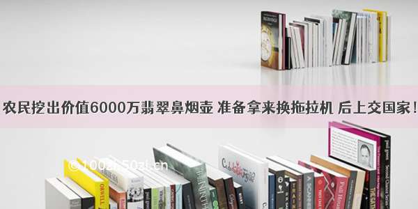 农民挖出价值6000万翡翠鼻烟壶 准备拿来换拖拉机 后上交国家！