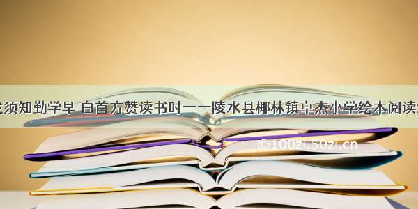 黑发须知勤学早 白首方赞读书时一一陵水县椰林镇卓杰小学绘本阅读活动