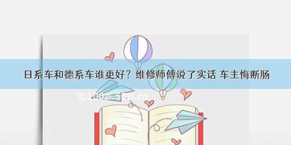 日系车和德系车谁更好？维修师傅说了实话 车主悔断肠