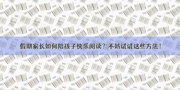 假期家长如何陪孩子快乐阅读？不妨试试这些方法！