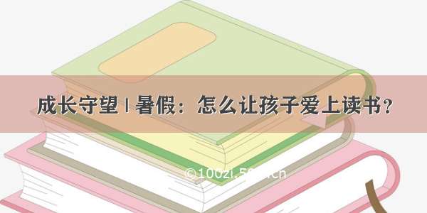 成长守望 | 暑假：怎么让孩子爱上读书？