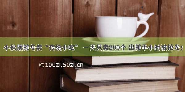 小伙摆摊专卖“传统小吃” 一天只卖200个 出摊半小时被抢光！