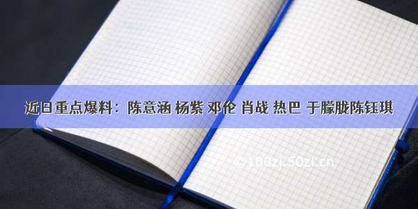 近日重点爆料：陈意涵 杨紫 邓伦 肖战 热巴 于朦胧陈钰琪