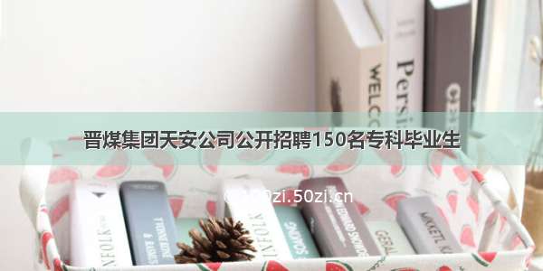 晋煤集团天安公司公开招聘150名专科毕业生