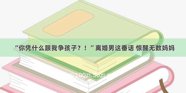 “你凭什么跟我争孩子？！”离婚男这番话 惊醒无数妈妈