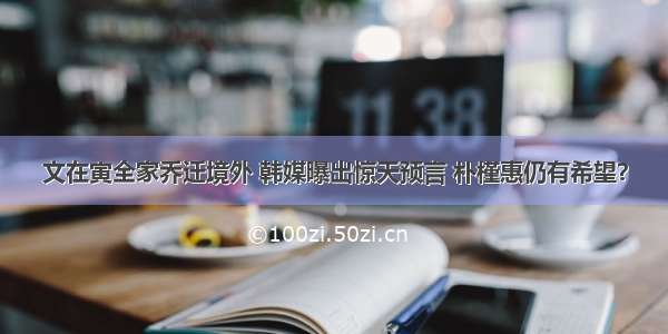 文在寅全家乔迁境外 韩媒曝出惊天预言 朴槿惠仍有希望？