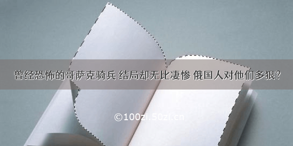 曾经恐怖的哥萨克骑兵 结局却无比凄惨 俄国人对他们多狠？