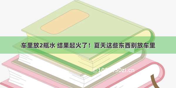 车里放2瓶水 结果起火了！夏天这些东西别放车里