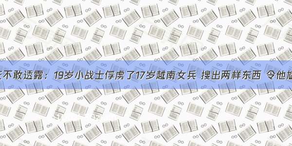 历史打死不敢透露：19岁小战士俘虏了17岁越南女兵 搜出两样东西 令他尴尬不已!